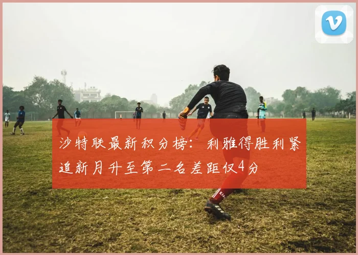沙特联最新积分榜：利雅得胜利紧追新月升至第二名差距仅4分
